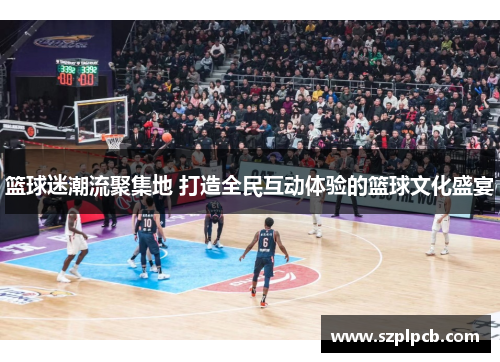 篮球迷潮流聚集地 打造全民互动体验的篮球文化盛宴
