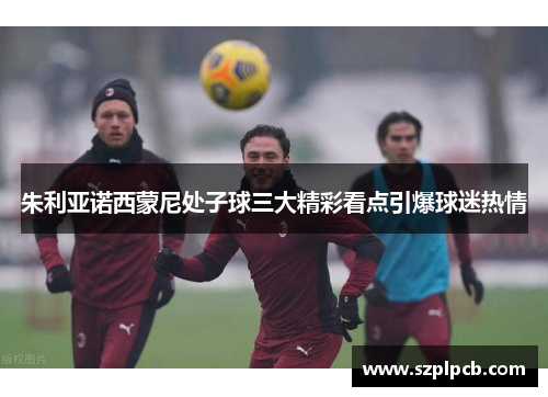 朱利亚诺西蒙尼处子球三大精彩看点引爆球迷热情