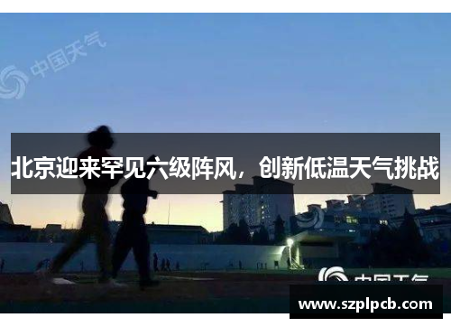 北京迎来罕见六级阵风，创新低温天气挑战