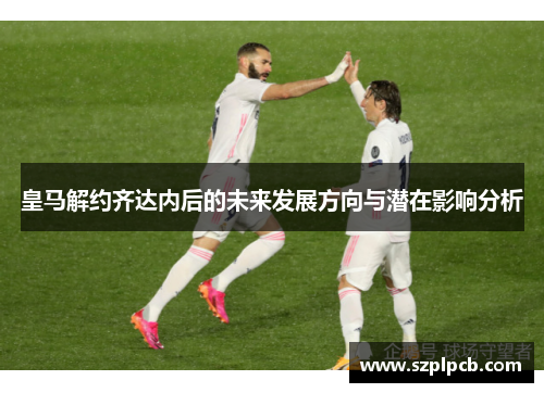 皇马解约齐达内后的未来发展方向与潜在影响分析