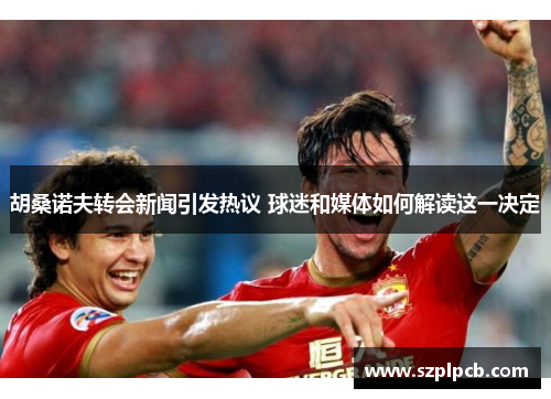 胡桑诺夫转会新闻引发热议 球迷和媒体如何解读这一决定