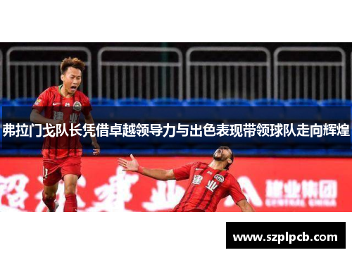 弗拉门戈队长凭借卓越领导力与出色表现带领球队走向辉煌